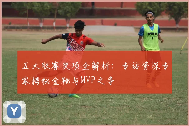 五大联赛奖项全解析:专访资深专家揭秘金靴与MVP之争