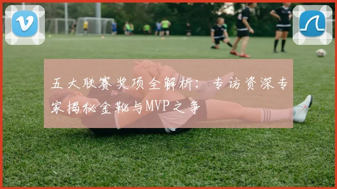 五大联赛奖项全解析:专访资深专家揭秘金靴与MVP之争