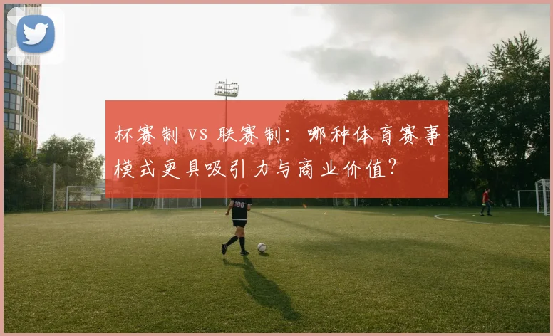 杯赛制 vs 联赛制:哪种体育赛事模式更具吸引力与商业价值?